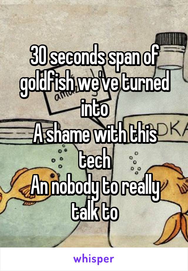 30 seconds span of goldfish we've turned into
A shame with this tech
An nobody to really talk to
