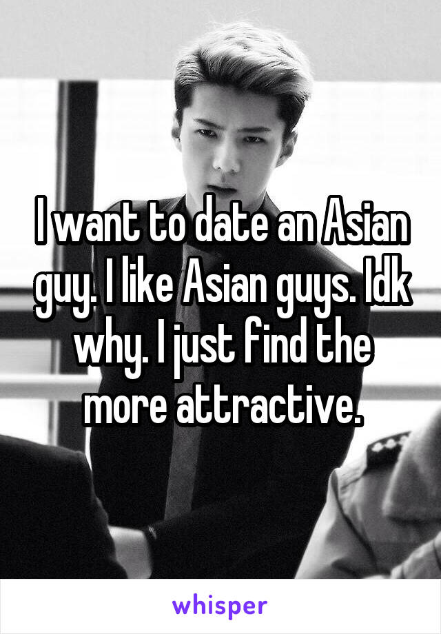 I want to date an Asian guy. I like Asian guys. Idk why. I just find the more attractive.