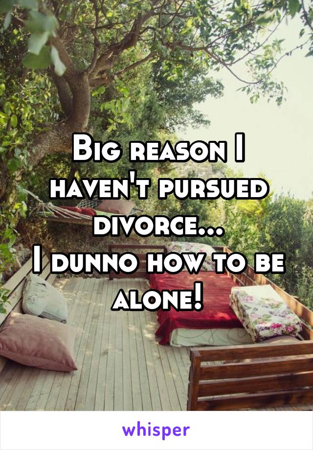 Big reason I haven't pursued divorce...
I dunno how to be alone!