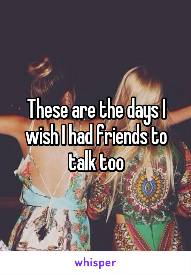 These are the days I wish I had friends to talk too