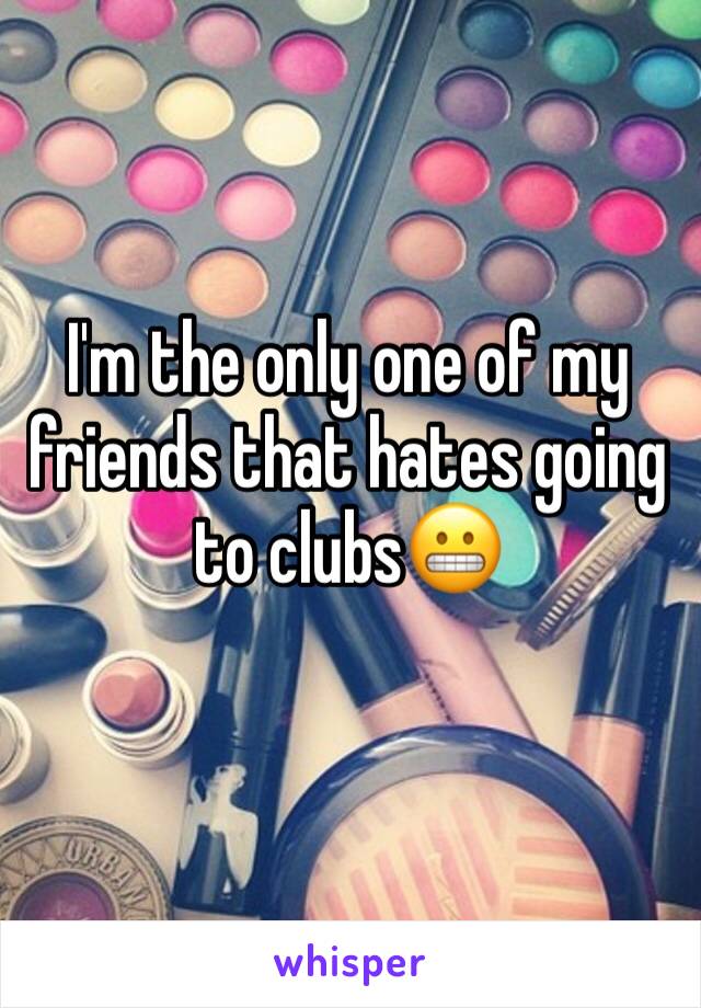 I'm the only one of my friends that hates going to clubs😬