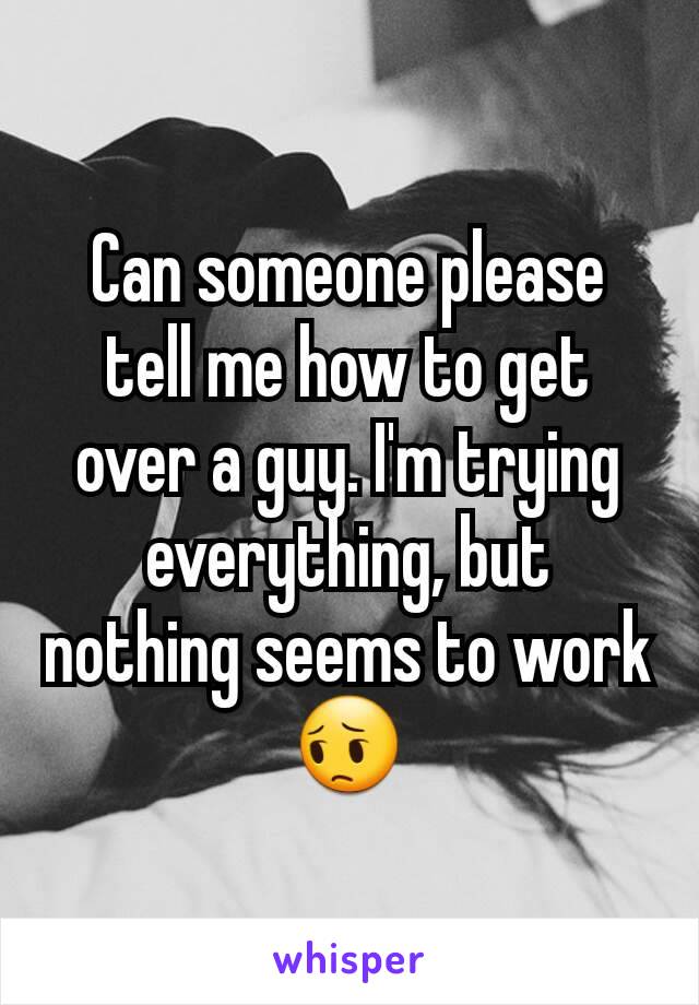 Can someone please tell me how to get over a guy. I'm trying everything, but nothing seems to work 😔