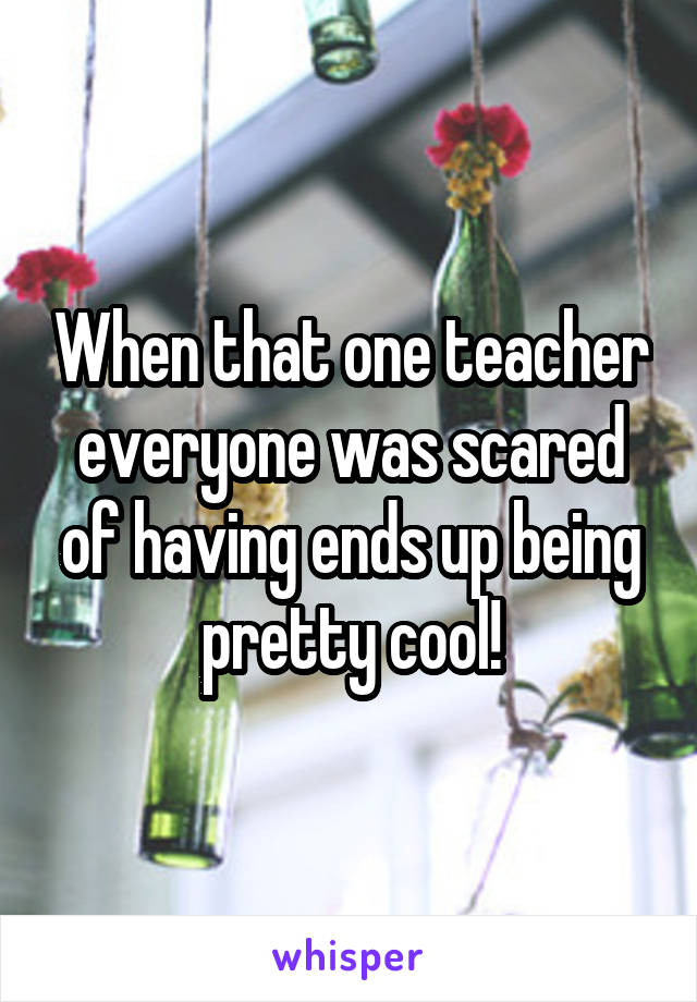 When that one teacher everyone was scared of having ends up being pretty cool!