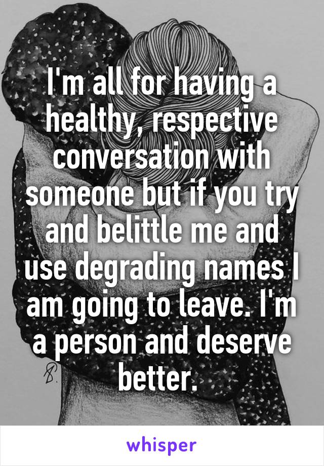 I'm all for having a healthy, respective conversation with someone but if you try and belittle me and use degrading names I am going to leave. I'm a person and deserve better. 