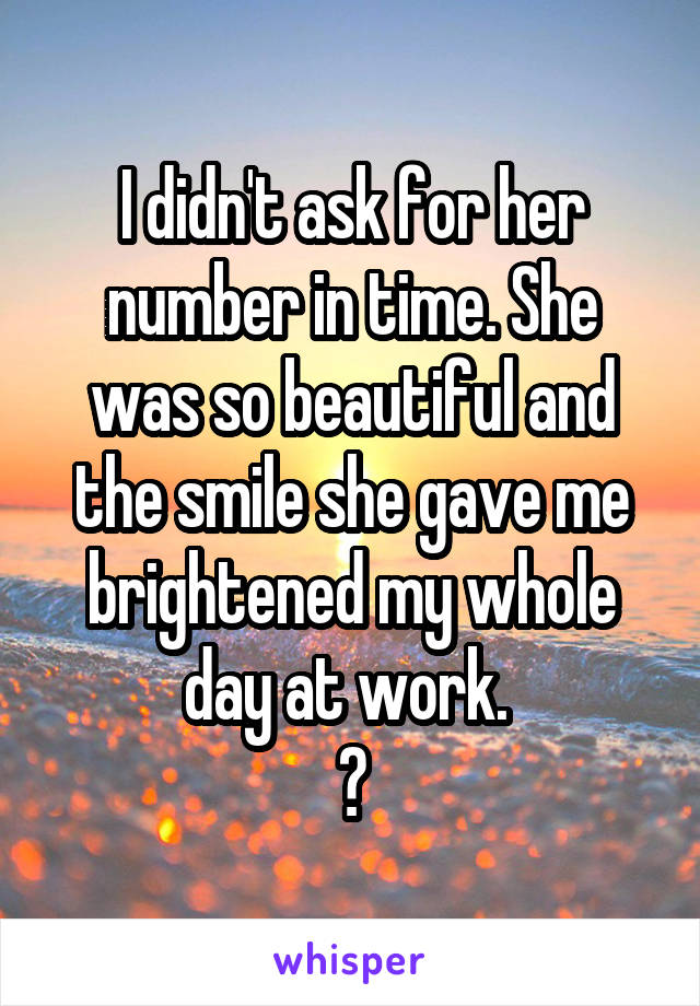 I didn't ask for her number in time. She was so beautiful and the smile she gave me brightened my whole day at work. 
😶