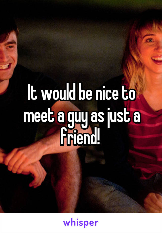 It would be nice to meet a guy as just a friend! 