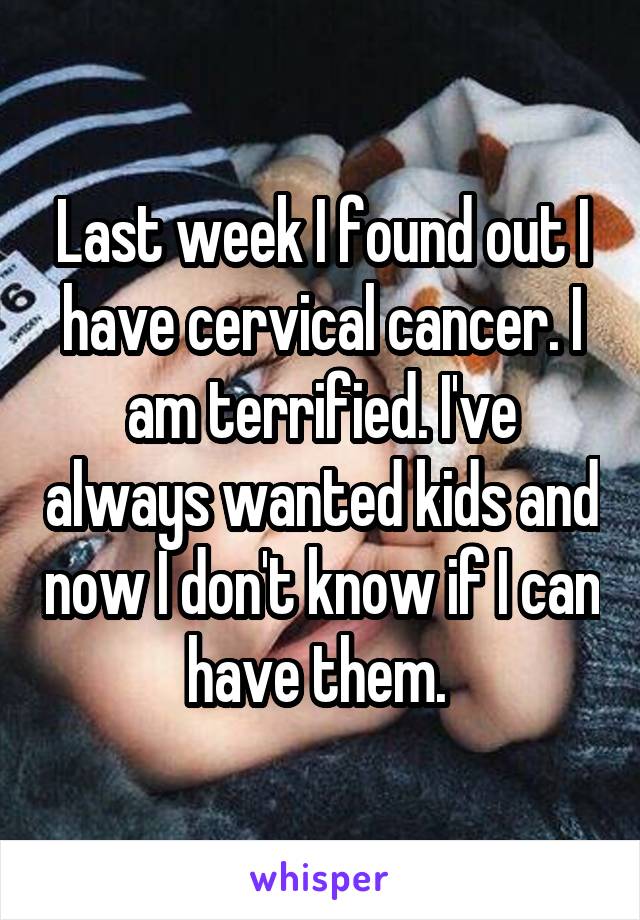 Last week I found out I have cervical cancer. I am terrified. I've always wanted kids and now I don't know if I can have them. 