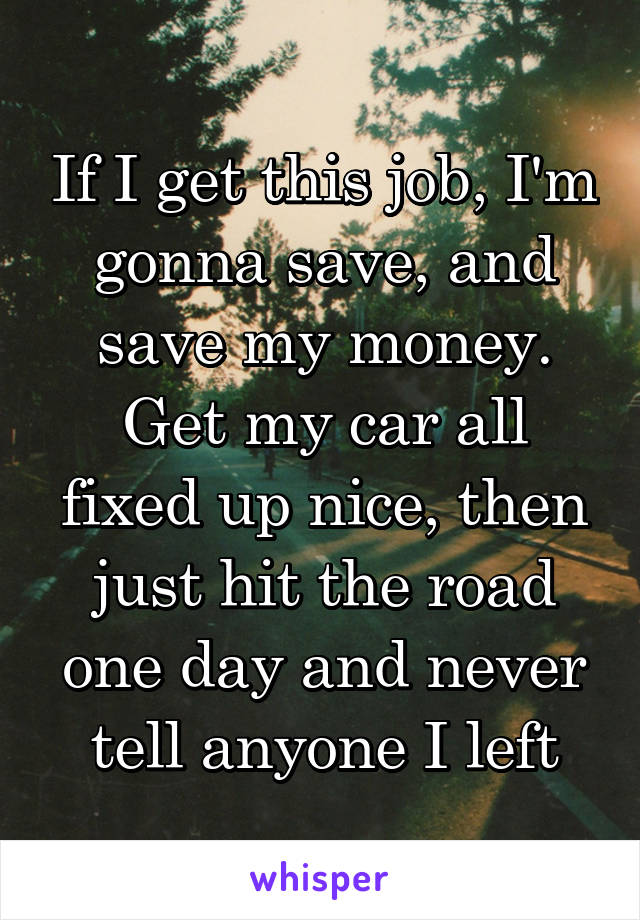 If I get this job, I'm gonna save, and save my money. Get my car all fixed up nice, then just hit the road one day and never tell anyone I left