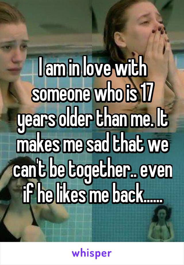 I am in love with someone who is 17 years older than me. It makes me sad that we can't be together.. even if he likes me back......