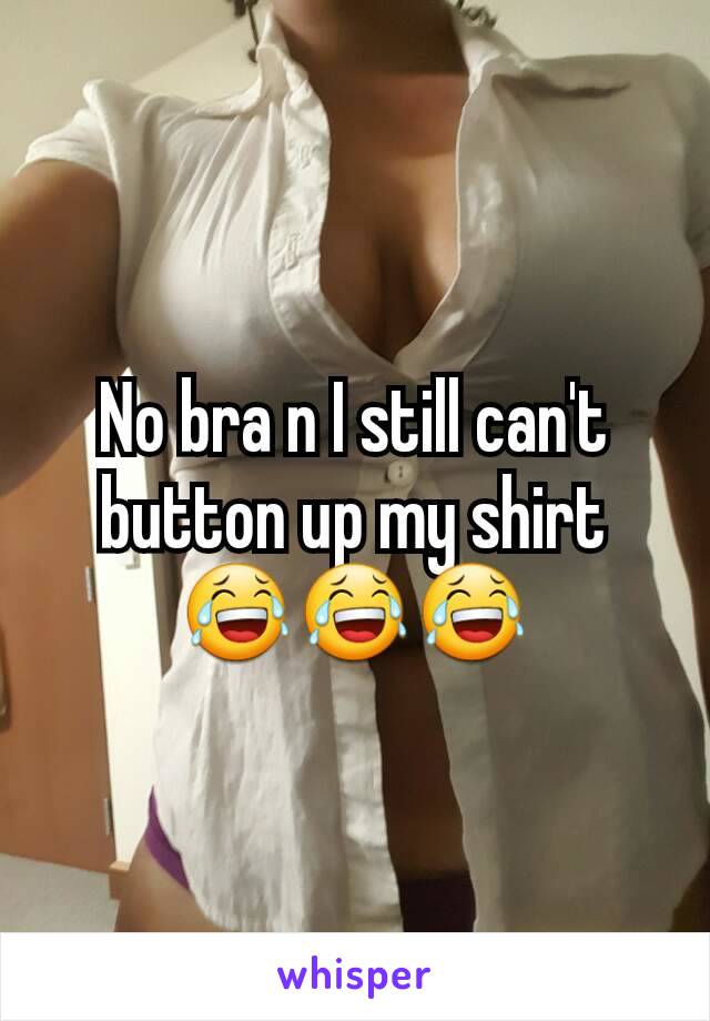 No bra n I still can't button up my shirt 😂😂😂