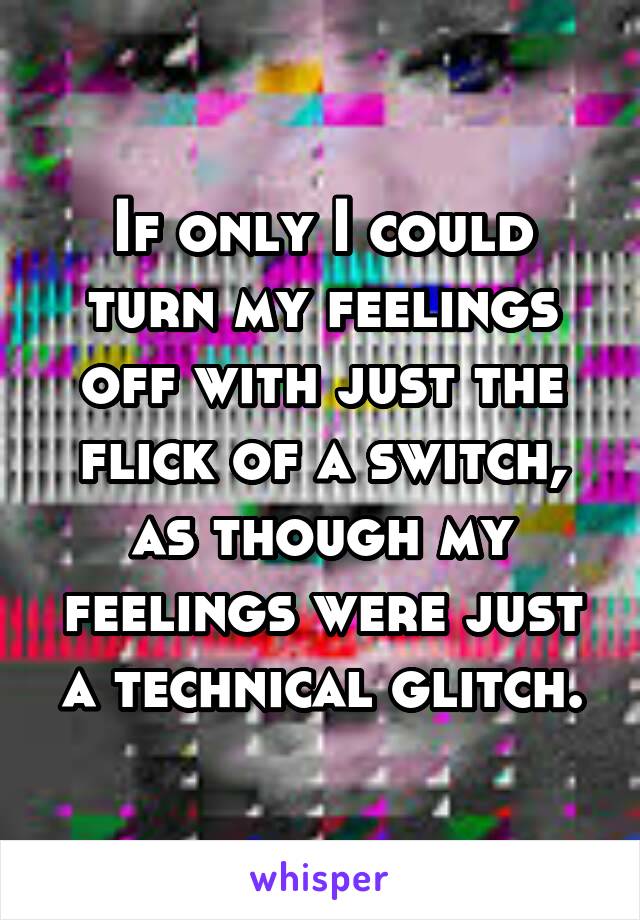 If only I could turn my feelings off with just the flick of a switch, as though my feelings were just a technical glitch.