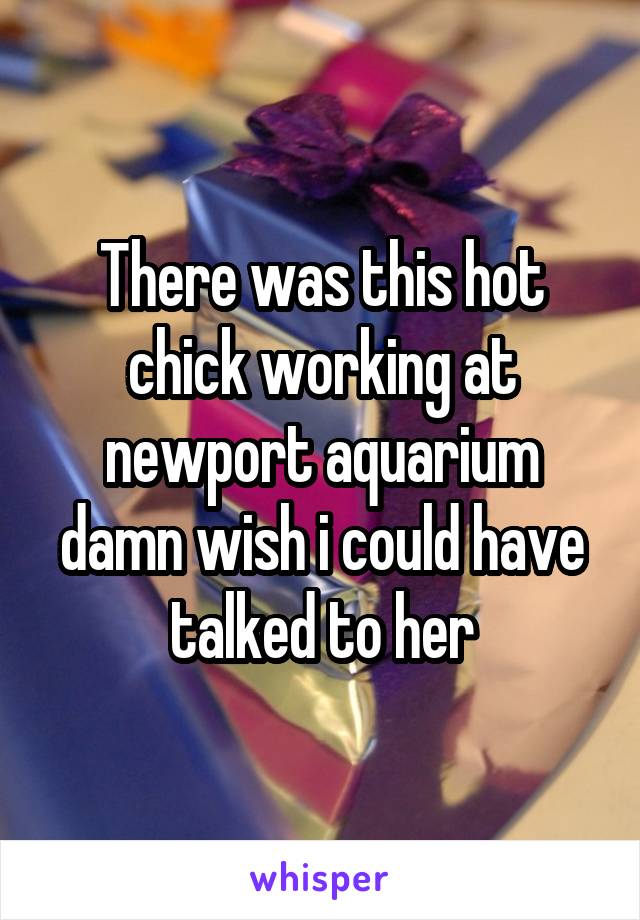 There was this hot chick working at newport aquarium damn wish i could have talked to her