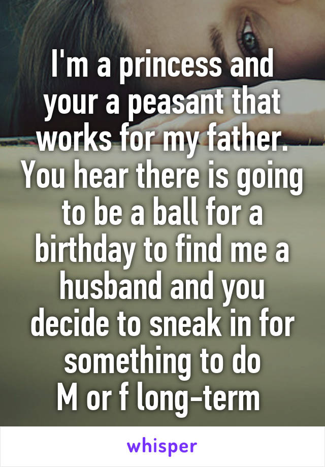 I'm a princess and your a peasant that works for my father. You hear there is going to be a ball for a birthday to find me a husband and you decide to sneak in for something to do
M or f long-term 