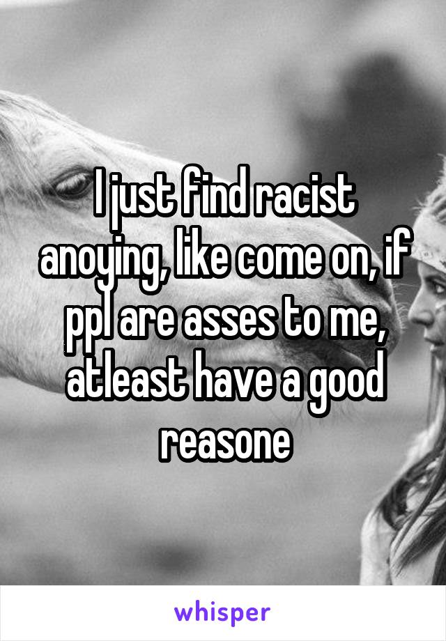 I just find racist anoying, like come on, if ppl are asses to me, atleast have a good reasone