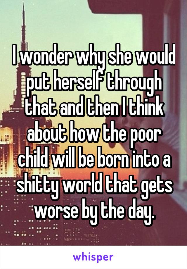 I wonder why she would put herself through that and then I think about how the poor child will be born into a shitty world that gets worse by the day.