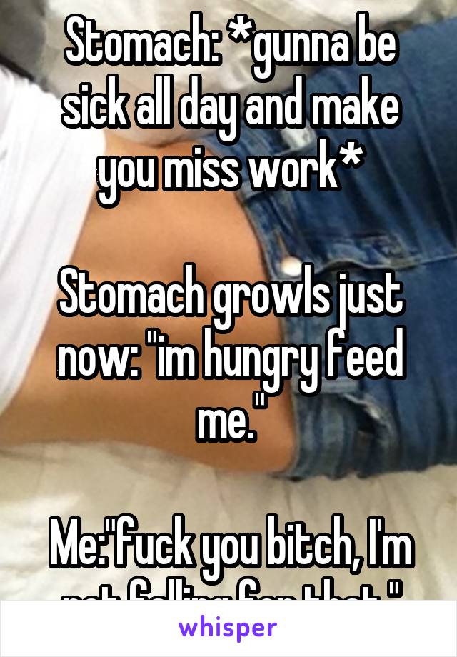 Stomach: *gunna be sick all day and make you miss work*

Stomach growls just now: "im hungry feed me."

Me:"fuck you bitch, I'm not falling for that."