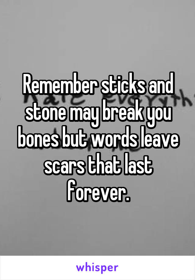  Remember sticks and stone may break you bones but words leave scars that last forever.