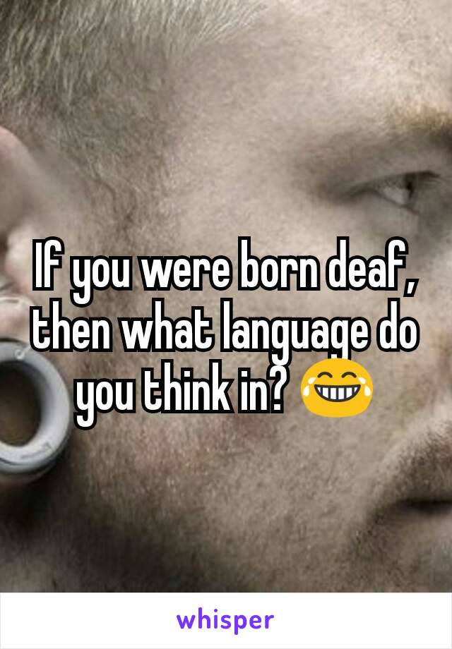 If you were born deaf, then what language do you think in? 😂