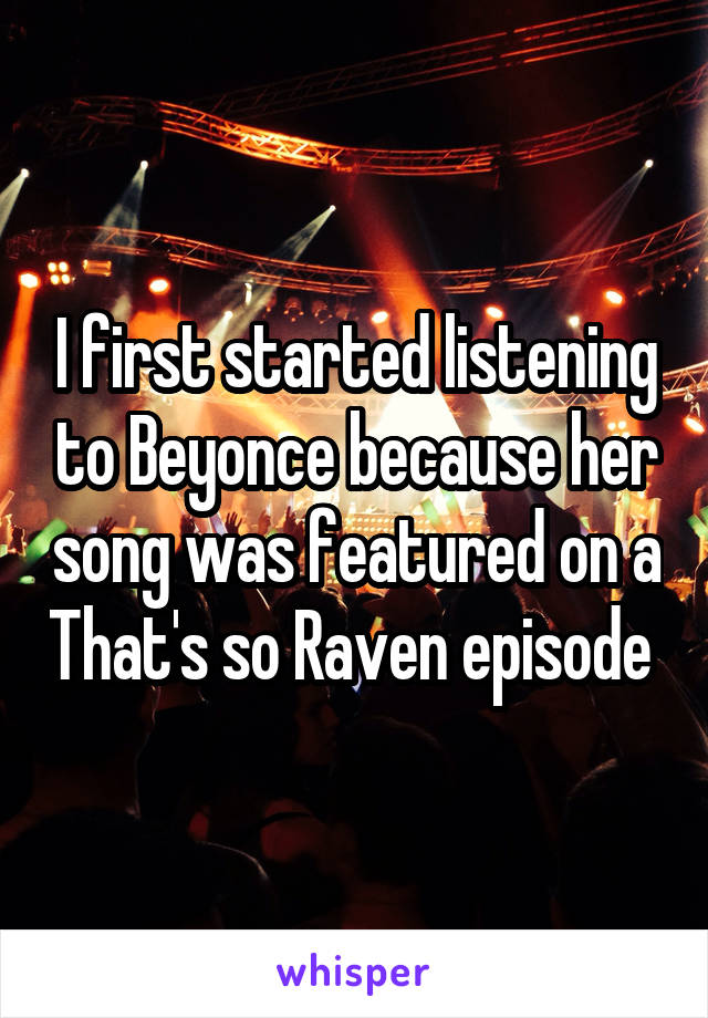 I first started listening to Beyonce because her song was featured on a That's so Raven episode 
