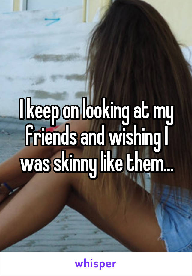 I keep on looking at my friends and wishing I was skinny like them...