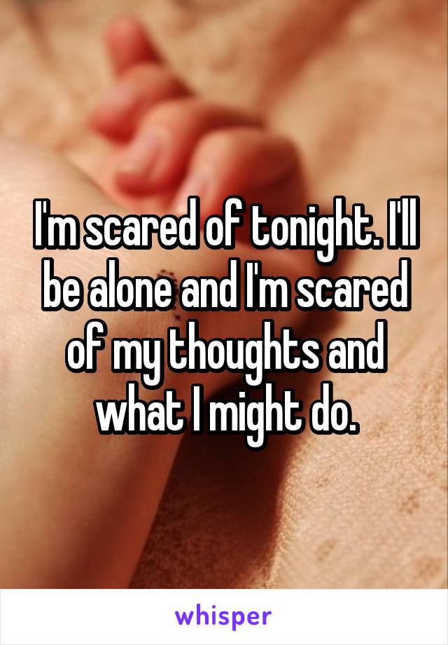 I'm scared of tonight. I'll be alone and I'm scared of my thoughts and what I might do.