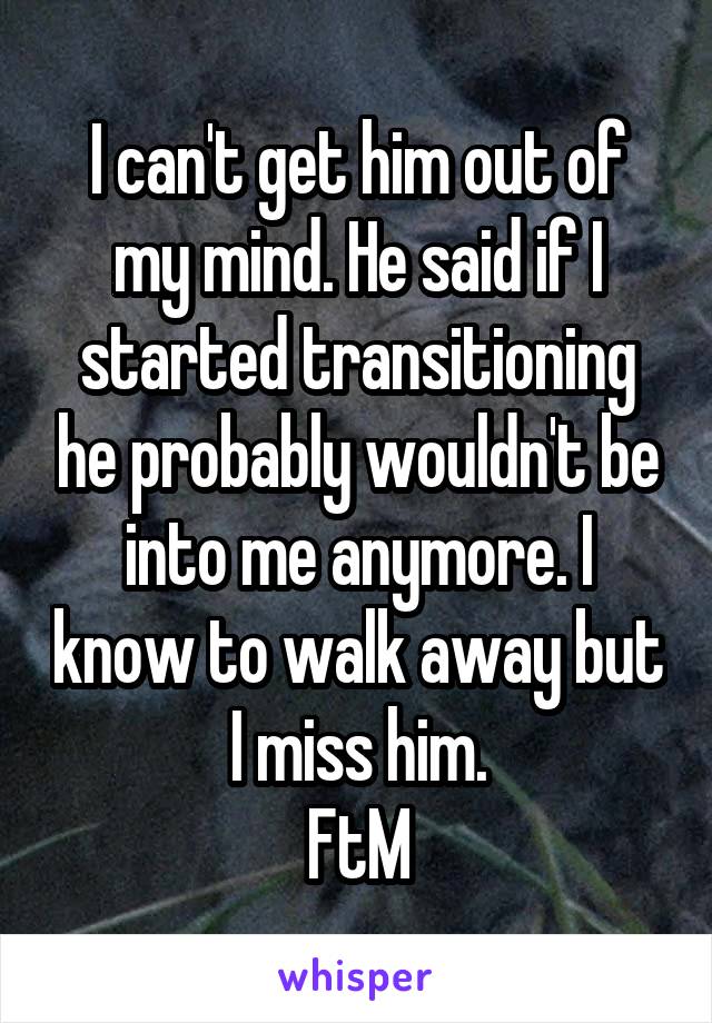 I can't get him out of my mind. He said if I started transitioning he probably wouldn't be into me anymore. I know to walk away but I miss him.
FtM