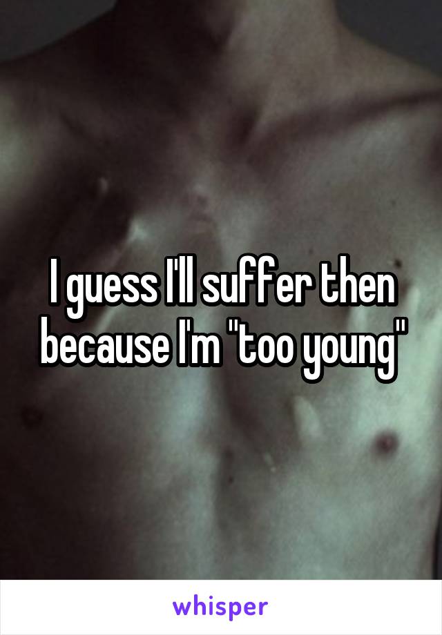 I guess I'll suffer then because I'm "too young"