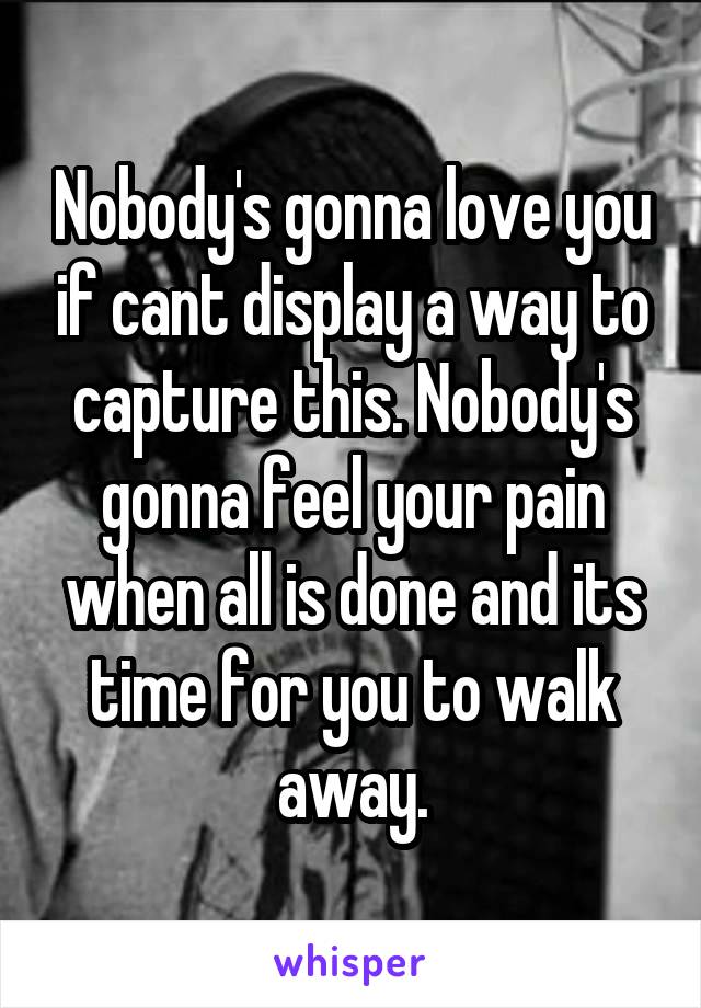 Nobody's gonna love you if cant display a way to capture this. Nobody's gonna feel your pain when all is done and its time for you to walk away.