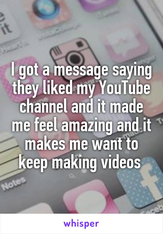 I got a message saying they liked my YouTube channel and it made me feel amazing and it makes me want to keep making videos 