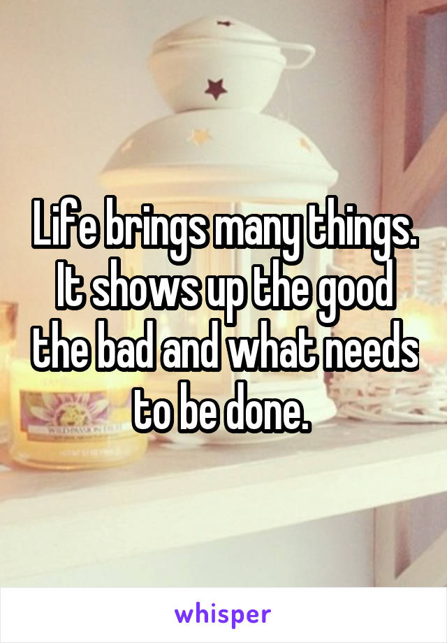 Life brings many things. It shows up the good the bad and what needs to be done. 