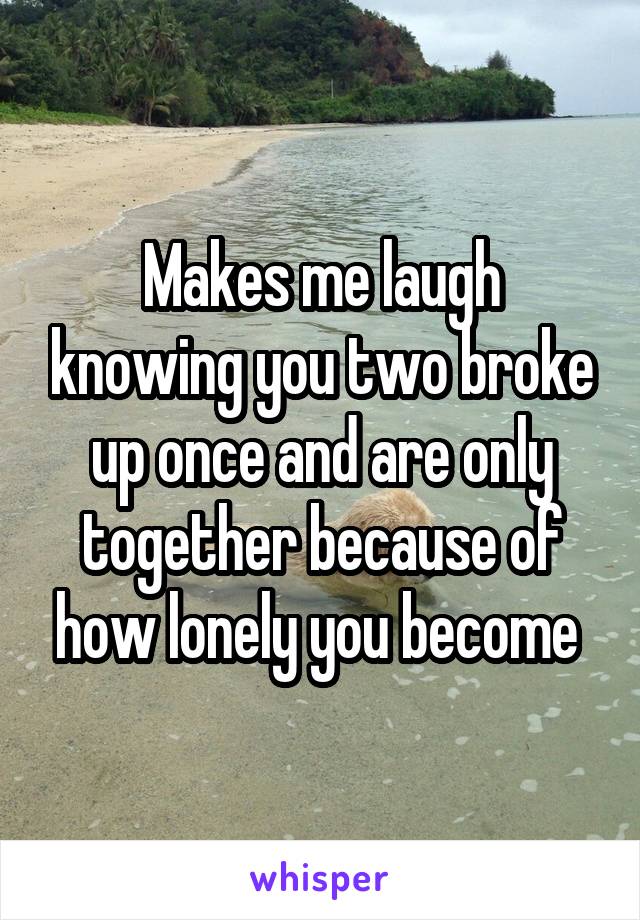 Makes me laugh knowing you two broke up once and are only together because of how lonely you become 