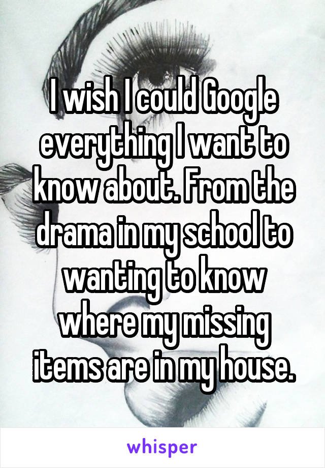 I wish I could Google everything I want to know about. From the drama in my school to wanting to know where my missing items are in my house.