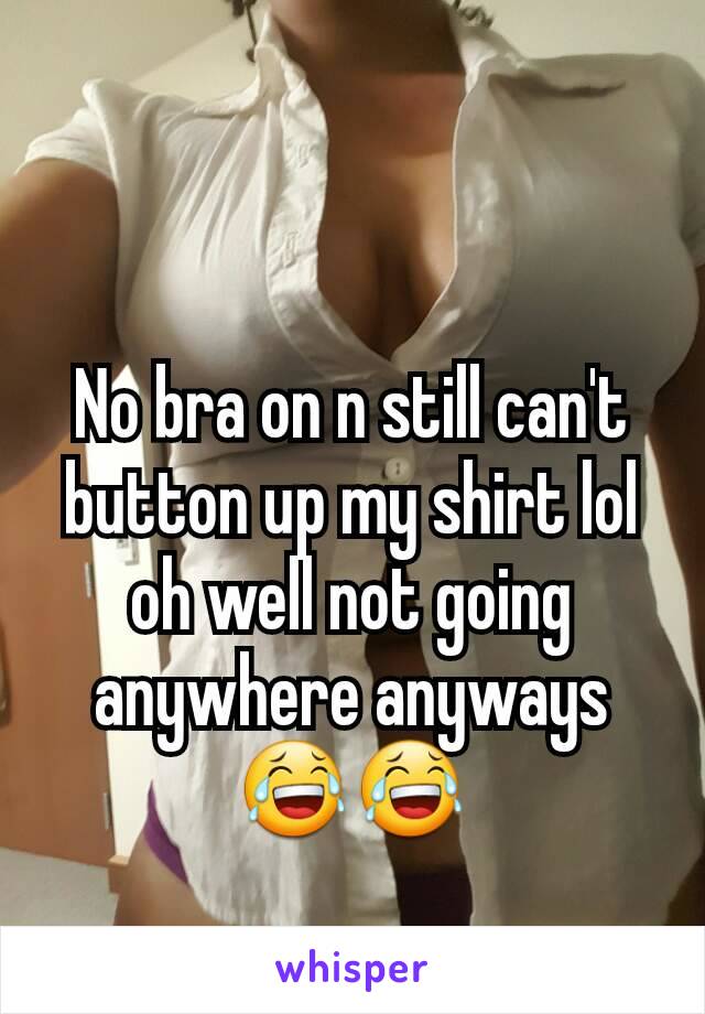 No bra on n still can't button up my shirt lol oh well not going anywhere anyways 😂😂