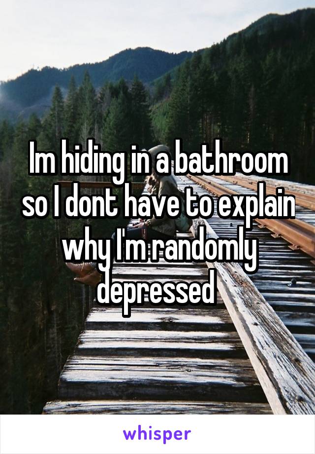 Im hiding in a bathroom so I dont have to explain why I'm randomly depressed 