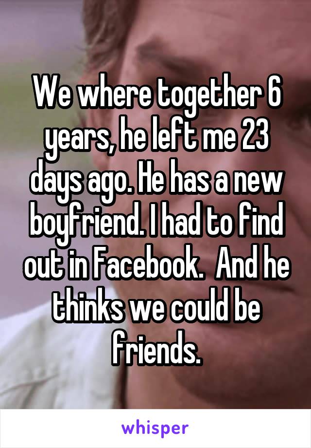 We where together 6 years, he left me 23 days ago. He has a new boyfriend. I had to find out in Facebook.  And he thinks we could be friends.