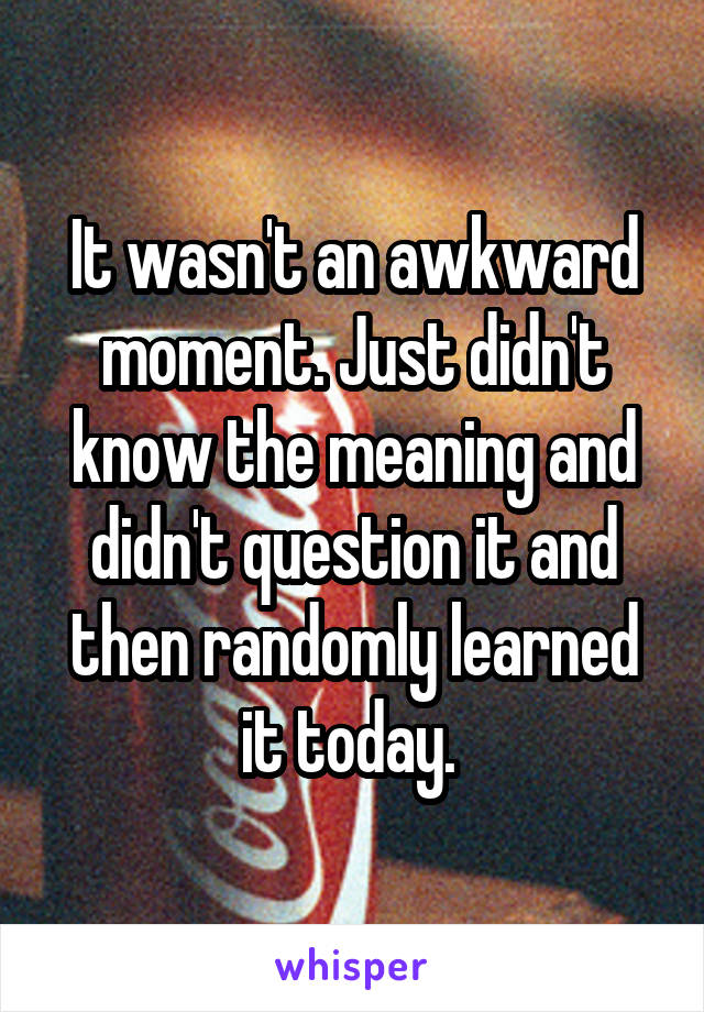 It wasn't an awkward moment. Just didn't know the meaning and didn't question it and then randomly learned it today. 