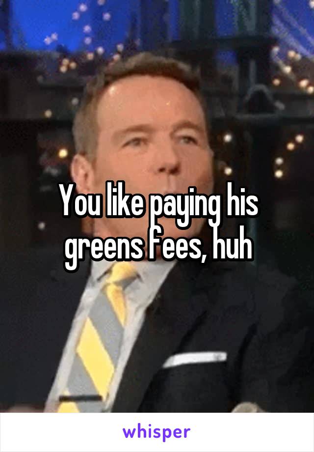 You like paying his greens fees, huh