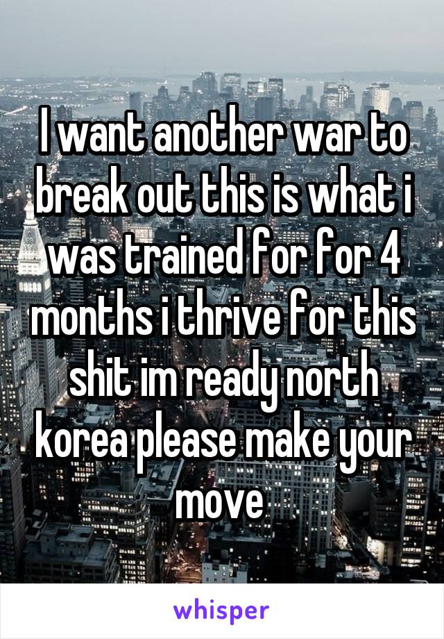 I want another war to break out this is what i was trained for for 4 months i thrive for this shit im ready north korea please make your move 