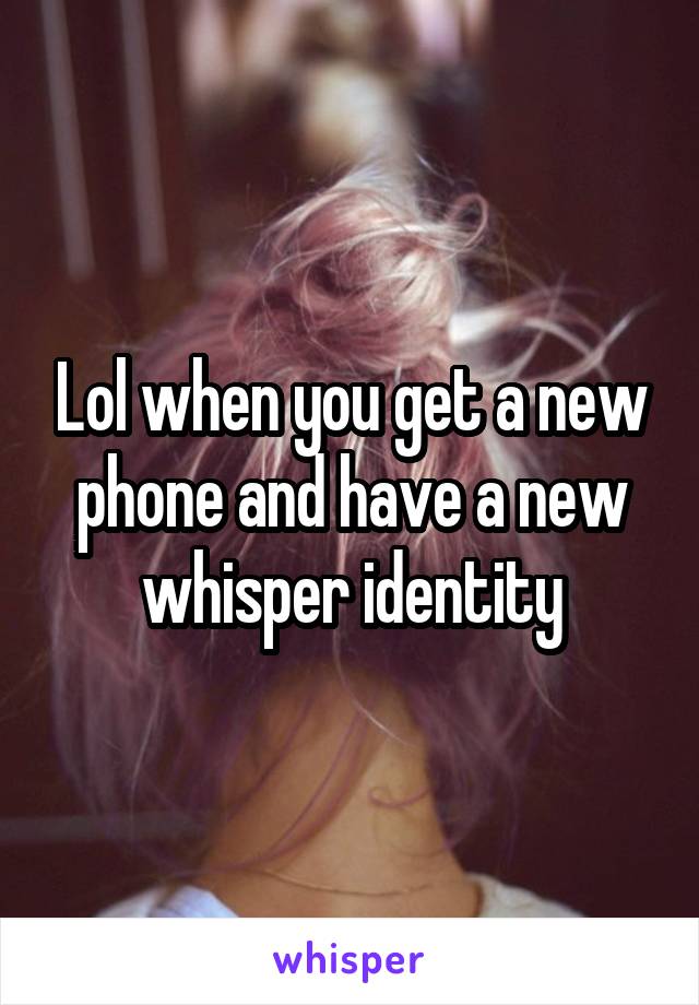 Lol when you get a new phone and have a new whisper identity