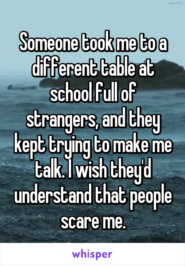 Someone took me to a different table at school full of strangers, and they kept trying to make me talk. I wish they'd understand that people scare me.