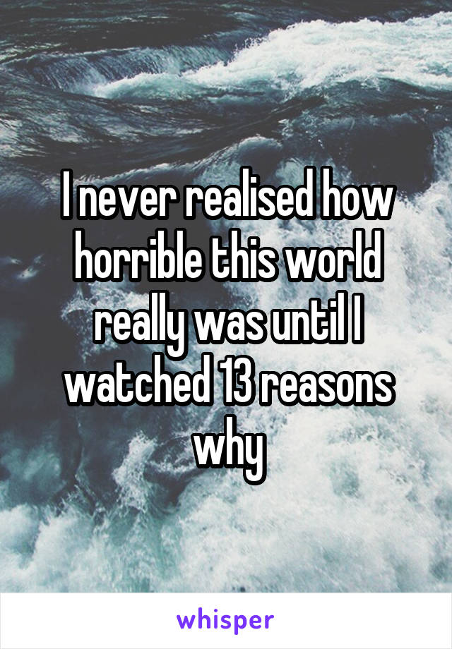 I never realised how horrible this world really was until I watched 13 reasons why