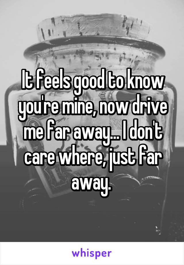 It feels good to know you're mine, now drive me far away... I don't care where, just far away. 