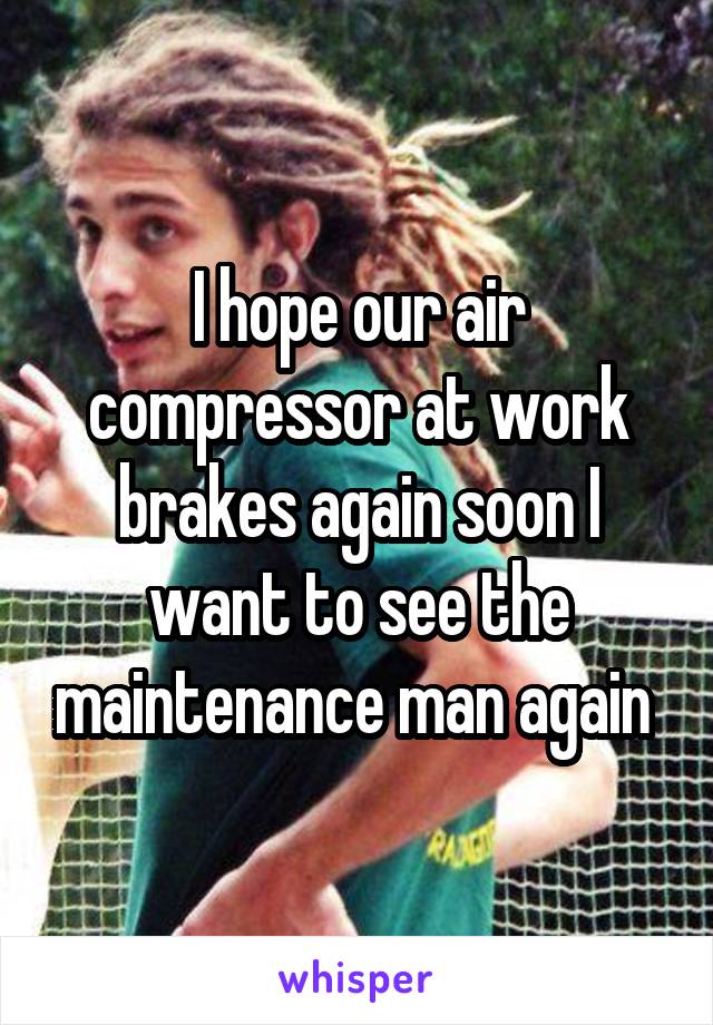 I hope our air compressor at work brakes again soon I want to see the maintenance man again 