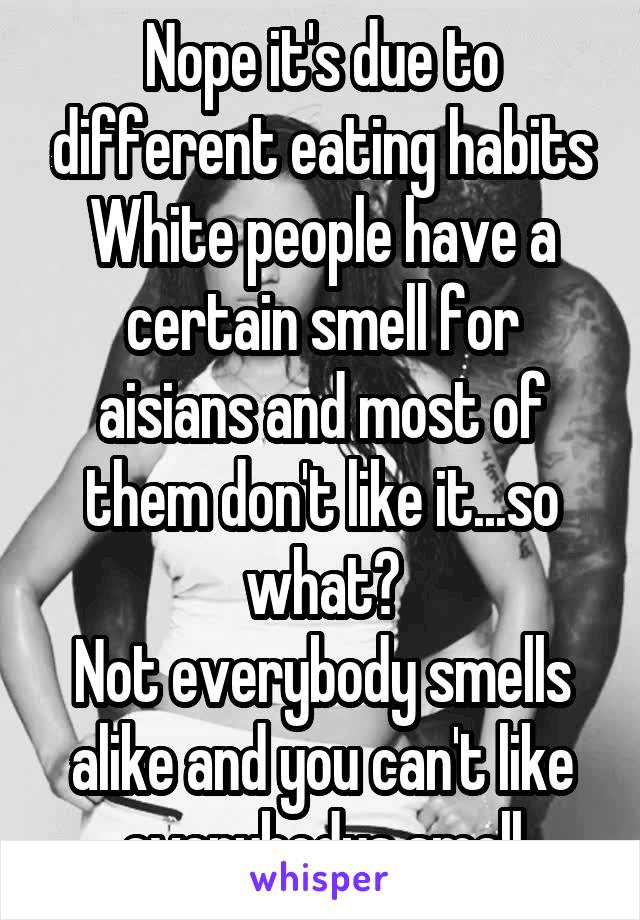 
Nope it's due to different eating habits
White people have a certain smell for aisians and most of them don't like it...so what?
Not everybody smells alike and you can't like everybodys smell