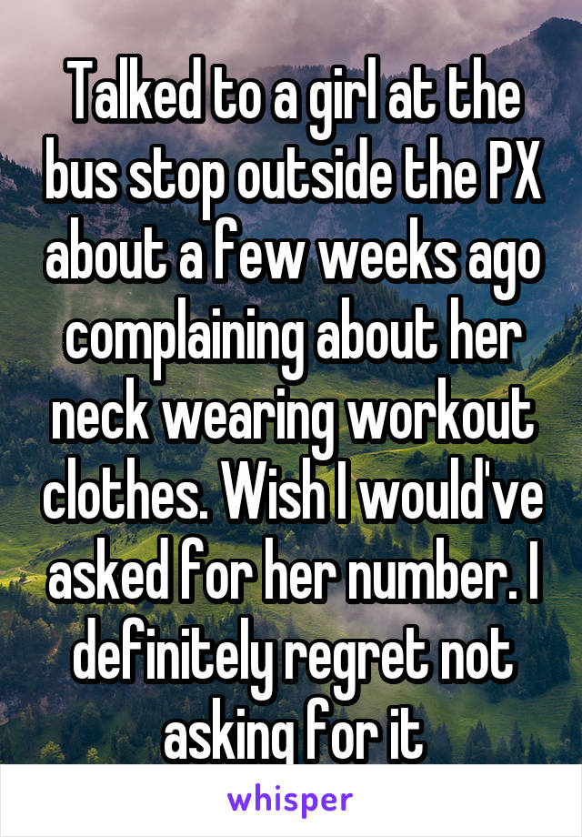 Talked to a girl at the bus stop outside the PX about a few weeks ago complaining about her neck wearing workout clothes. Wish I would've asked for her number. I definitely regret not asking for it