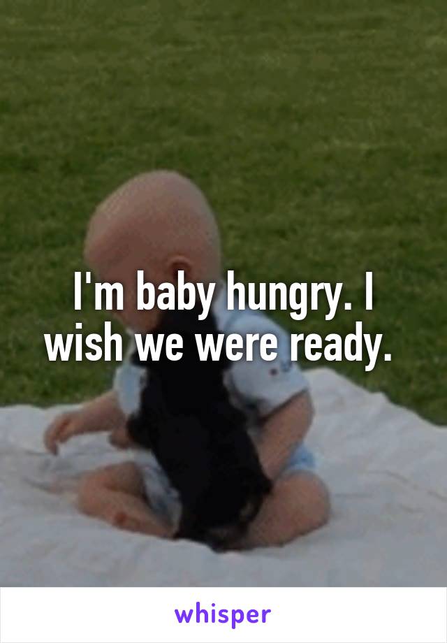 I'm baby hungry. I wish we were ready. 