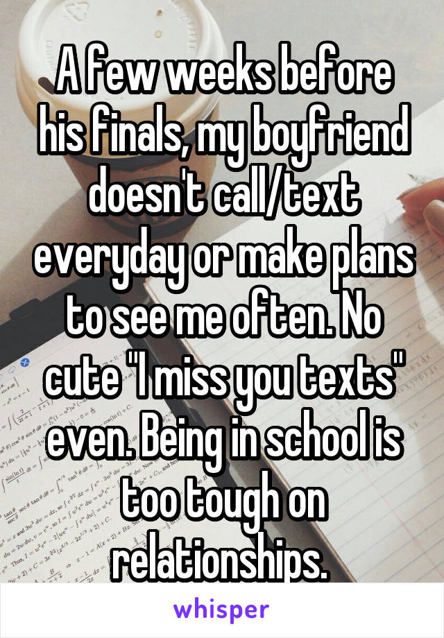 A few weeks before his finals, my boyfriend doesn't call/text everyday or make plans to see me often. No cute "I miss you texts" even. Being in school is too tough on relationships. 