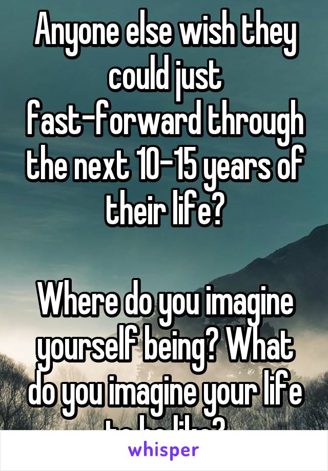 Anyone else wish they could just fast-forward through the next 10-15 years of their life?

Where do you imagine yourself being? What do you imagine your life to be like?