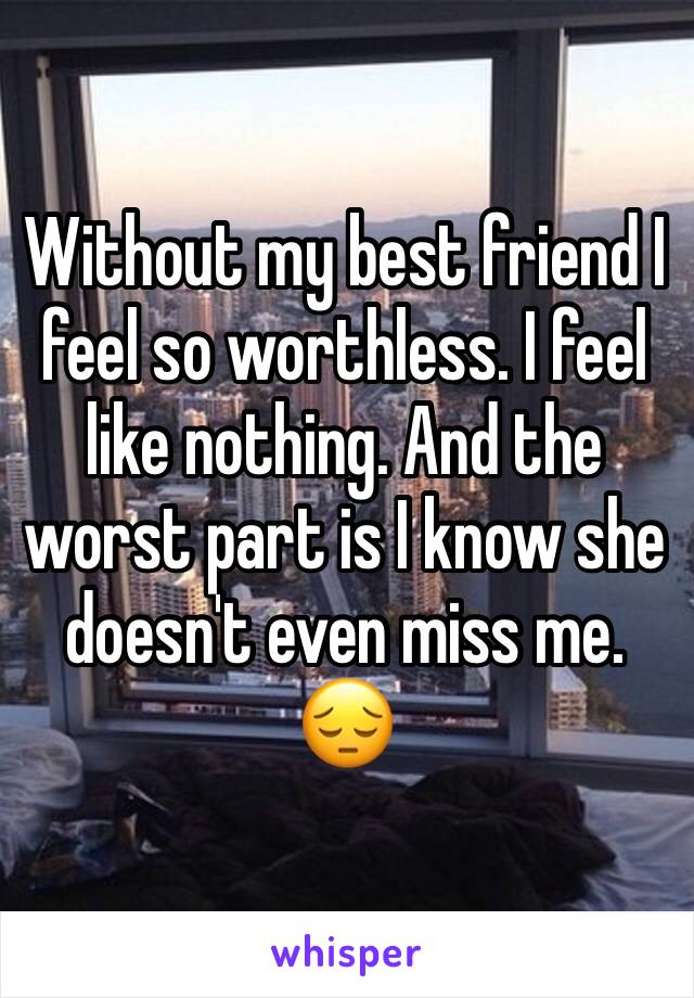 Without my best friend I feel so worthless. I feel like nothing. And the worst part is I know she doesn't even miss me. 😔