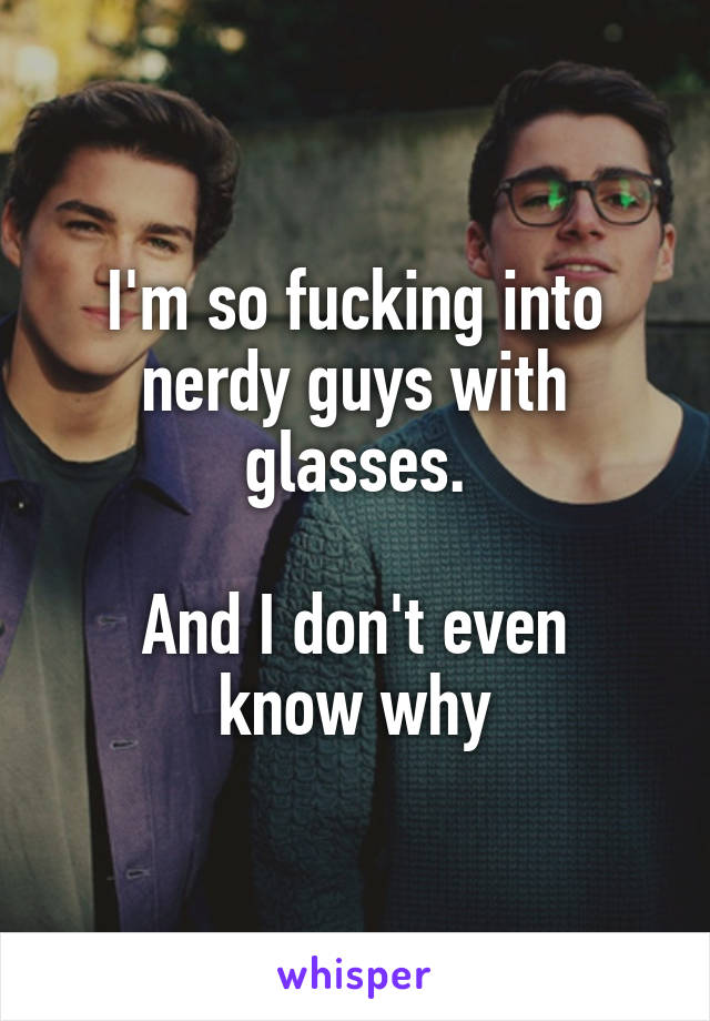 I'm so fucking into nerdy guys with glasses.

And I don't even know why